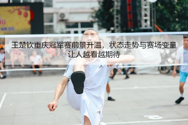 王楚钦重庆冠军赛前景升温，状态走势与赛场变量让人越看越期待